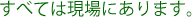 すべては現場にあります